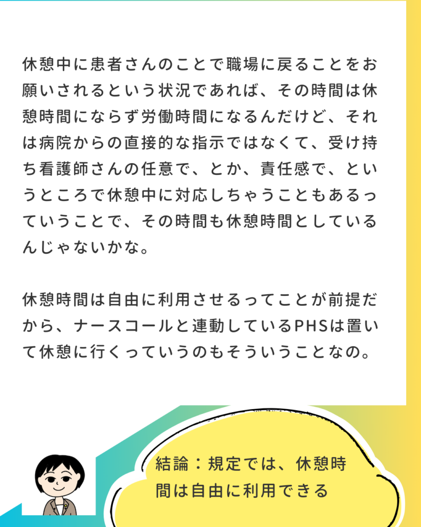 休憩中に患者のことで職場に戻ることをお願いされれば労働時間になるが、病院からの直接的な指示ではなく、受け持ち看護師の裁量や責任感での対応とし、休憩時間としているケースがあるのではないか。 2コマ目：休憩時間は自由に利用させることが前提。ナースコールと連動しているPHSを置いて休憩に行くのもそのため。 結論：規定では、休憩時間は自由に利用できる。